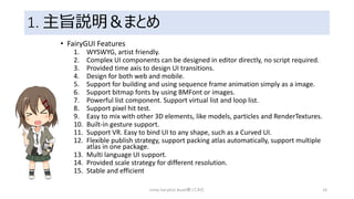 1. 主旨説明＆まとめ
• FairyGUI Features
1. WYSWYG, artist friendly.
2. Complex UI components can be designed in editor directly, no script required.
3. Provided time axis to design UI transitions.
4. Design for both web and mobile.
5. Support for building and using sequence frame animation simply as a image.
6. Support bitmap fonts by using BMFont or images.
7. Powerful list component. Support virtual list and loop list.
8. Support pixel hit test.
9. Easy to mix with other 3D elements, like models, particles and RenderTextures.
10. Built-in gesture support.
11. Support VR. Easy to bind UI to any shape, such as a Curved UI.
12. Flexible publish strategy, support packing atlas automatically, support multiple
atlas in one package.
13. Multi language UI support.
14. Provided scale strategy for different resolution.
15. Stable and efficient
Unity FairyGUI Asset使ってみた 10
 