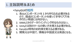1. 主旨説明＆まとめ
•FairyGUIの短所
1. 各GUIコンポーネントを１から作り込む必要がある
ので、既成のコンポーネントを使って手早くアプリを
作りたい用途には向かない。
2. XAMLとかのデータバインディング的なものはない。
3. Unityとは別のツールの使い方を覚える必要がある。
4. FairyGUI特有のお約束を覚える必要がある。
5. 開発元は中国で、情報は中国語又は英語となる。
Unity FairyGUI Asset使ってみた 11
 