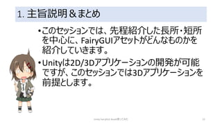 1. 主旨説明＆まとめ
•このセッションでは、先程紹介した長所・短所
を中心に、FairyGUIアセットがどんなものかを
紹介していきます。
•Unityは2D/3Dアプリケーションの開発が可能
ですが、このセッションでは3Dアプリケーションを
前提とします。
Unity FairyGUI Asset使ってみた 12
 
