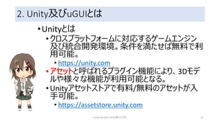 2. Unity及びuGUIとは
•Unityとは
•クロスプラットフォームに対応するゲームエンジン
及び統合開発環境。条件を満たせば無料で利
用可能。
• https://unity.com
•アセットと呼ばれるプラグイン機能により、3Dモデ
ルや様々な機能が利用可能となる。
•Unityアセットストアで有料/無料のアセットが入
手可能。
• https://assetstore.unity.com
Unity FairyGUI Asset使ってみた 14
 