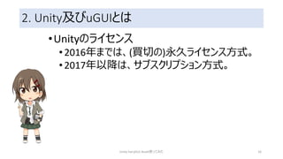 2. Unity及びuGUIとは
•Unityのライセンス
•2016年までは、(買切の)永久ライセンス方式。
•2017年以降は、サブスクリプション方式。
Unity FairyGUI Asset使ってみた 16
 