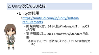 2. Unity及びuGUIとは
•Unityの利用
•https://unity3d.com/jp/unity/system-
requirements
• 開発環境には、 64 bit版Windows又は、macOS
が必要
• 実行環境には、.NET Framework/Standardが必
要
→利用するアセットが依存しているランタイムに影響を受
ける
Unity FairyGUI Asset使ってみた 17
 
