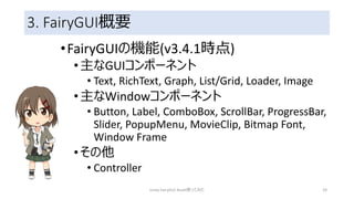 3. FairyGUI概要
•FairyGUIの機能(v3.4.1時点)
•主なGUIコンポーネント
• Text, RichText, Graph, List/Grid, Loader, Image
•主なWindowコンポーネント
• Button, Label, ComboBox, ScrollBar, ProgressBar,
Slider, PopupMenu, MovieClip, Bitmap Font,
Window Frame
•その他
• Controller
Unity FairyGUI Asset使ってみた 24
 