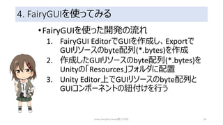 4. FairyGUIを使ってみる
•FairyGUIを使った開発の流れ
1. FairyGUI EditorでGUIを作成し、Exportで
GUIリソースのbyte配列(*.bytes)を作成
2. 作成したGUIリソースのbyte配列(*.bytes)を
Unityの「Resources」フォルダに配置
3. Unity Editor上でGUIリソースのbyte配列と
GUIコンポーネントの紐付けを行う
Unity FairyGUI Asset使ってみた 28
 