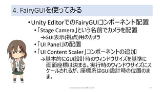 4. FairyGUIを使ってみる
•Unity EditorでのFairyGUIコンポーネント配置
•「Stage Camera」という名前でカメラを配置
→GUI表示(視点)用のカメラ
•「UI Panel」の配置
•「UI Content Scaler」コンポーネントの追加
→基本的にGUI設計時のウィンドウサイズを基準に
画面座標は決まる。実行時のウィンドウサイズにス
ケールされるが、座標系はGUI設計時の位置のま
ま。
Unity FairyGUI Asset使ってみた 29
 
