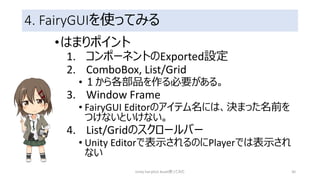 4. FairyGUIを使ってみる
•はまりポイント
1. コンポーネントのExported設定
2. ComboBox, List/Grid
• １から各部品を作る必要がある。
3. Window Frame
• FairyGUI Editorのアイテム名には、決まった名前を
つけないといけない。
4. List/Gridのスクロールバー
• Unity Editorで表示されるのにPlayerでは表示され
ない
Unity FairyGUI Asset使ってみた 30
 
