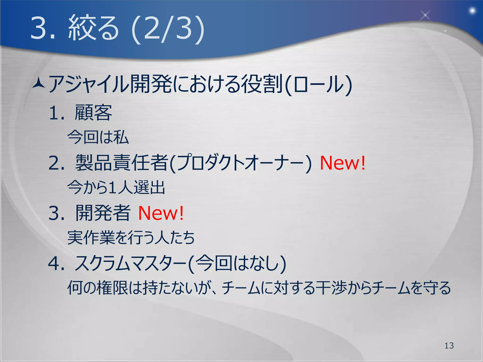 2. 考える (2/3)
そこで各グループの皆さんには、このハードウェアの
 性能をくまなく活かす事ができるように新規にOS
 の開発を行って頂きたいと思います。
何を作る必要があるのかは、プロダクトバックログ
 を作成して管理を行います。
まずブレインストーミングで、今回のプロダクトであ
 る新規OS製作について色々と案を出してみま
 しょう。書式は特に指定はなく自由形式とします。


                        13
 
