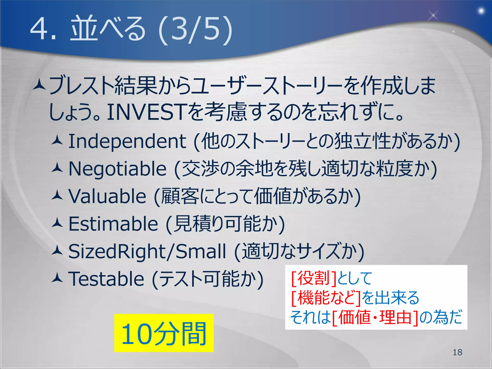 3. 絞る (3/3)
製品責任者(プロダクトオーナー)を決めるにあた
 り、まずはブレインストーミングした結果を同じ内
 容・系列のものでグルーピングしましょう。
そして今回のお題であるOSに対して、明確なビ
 ジョンを持った人を製品責任者(プロダクトオー
 ナー)として選出しましょう。
選出に当たっては、ビジョンを決める事から始める
 と良いかも知れません。
          5分間
                       18
 