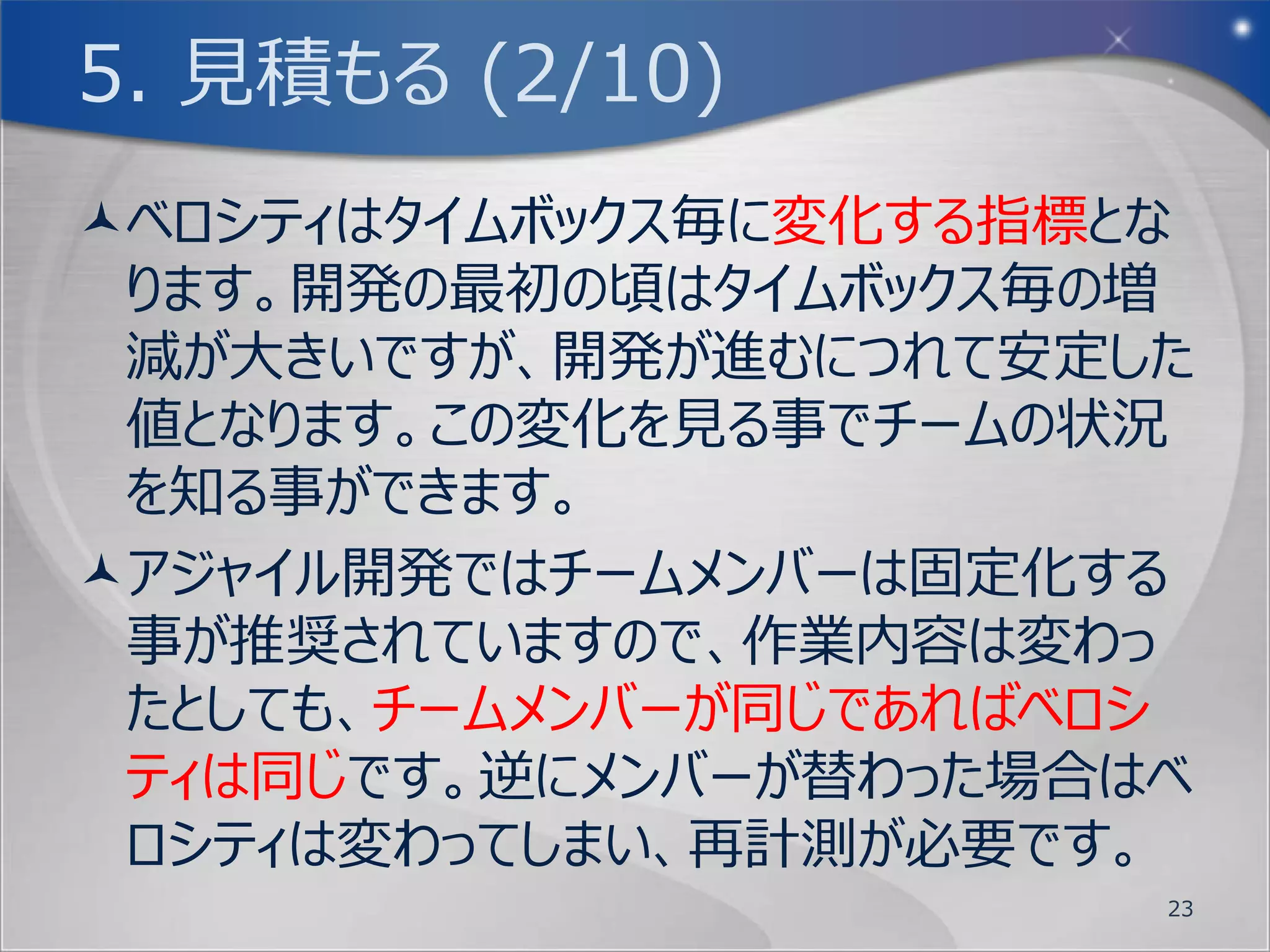 4. 並べる (4/5)
ユーザーストーリーが書けたら、次は作業の優先
 順位を決めましょう。
優先順位の決め方は、以下の通りです。
 1. 顧客価値が高い
 2. 難易度が高い(技術的・作業量的)
 優先順位付けするにあたり、必ず順位は一意
  になるように、上から並べ替えましょう。同列は
  認めません。
           10分間
                           23
 