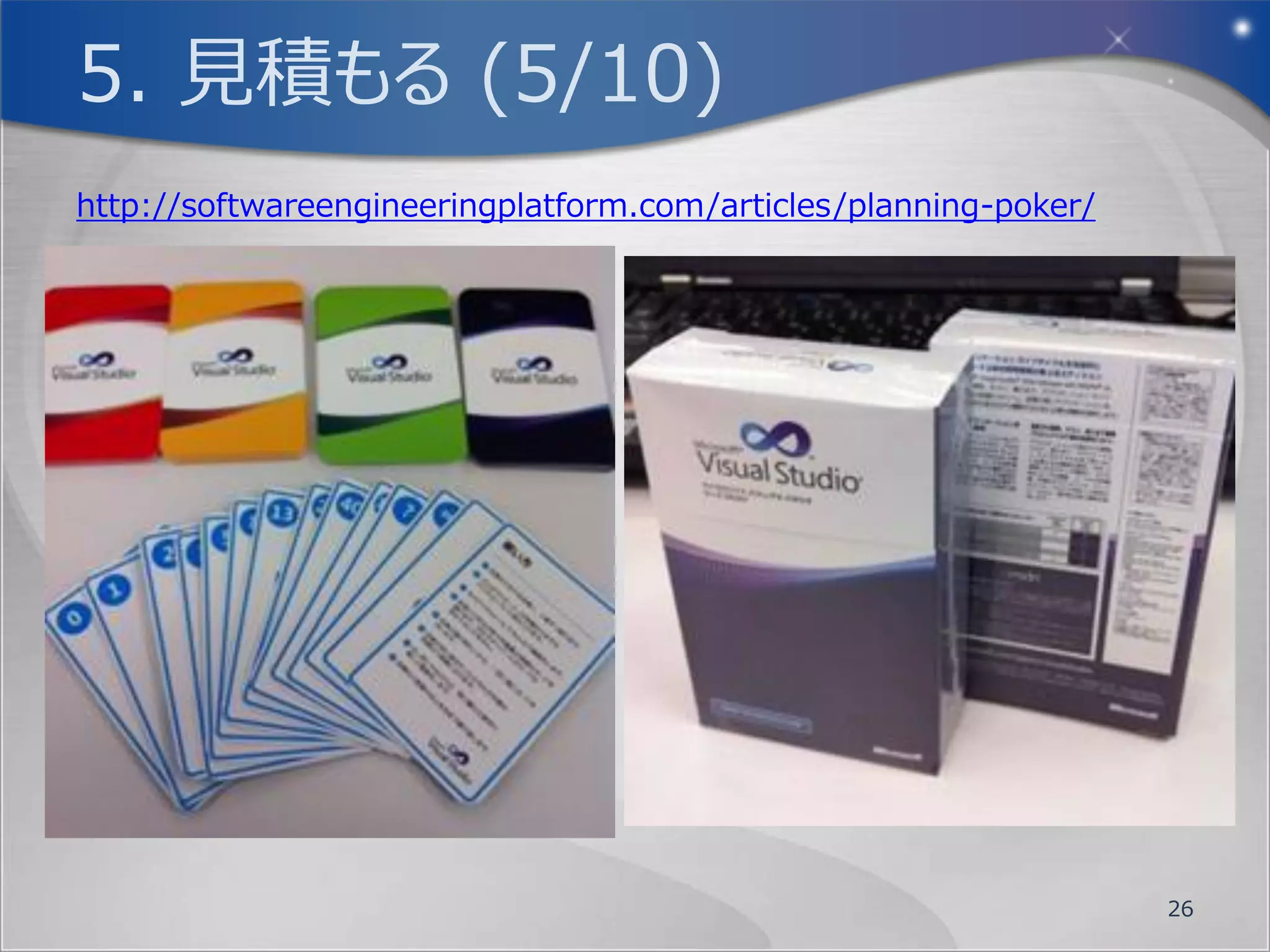 5. 見積もる (1/10)
アジャイル開発において、見積を行う際の基準と
 なるのがベロシティです。
ベロシティとは、チームの生産性を示す値で、固
 定化されたタイムボックス(イテレーション/スプリン
 ト)において、そのチームが完了させる事のできた
 ユーザーストーリーの大きさの合計値です。
このユーザーストーリーの大きさの事をストーリーポ
 イントと呼びます。


                         26
 