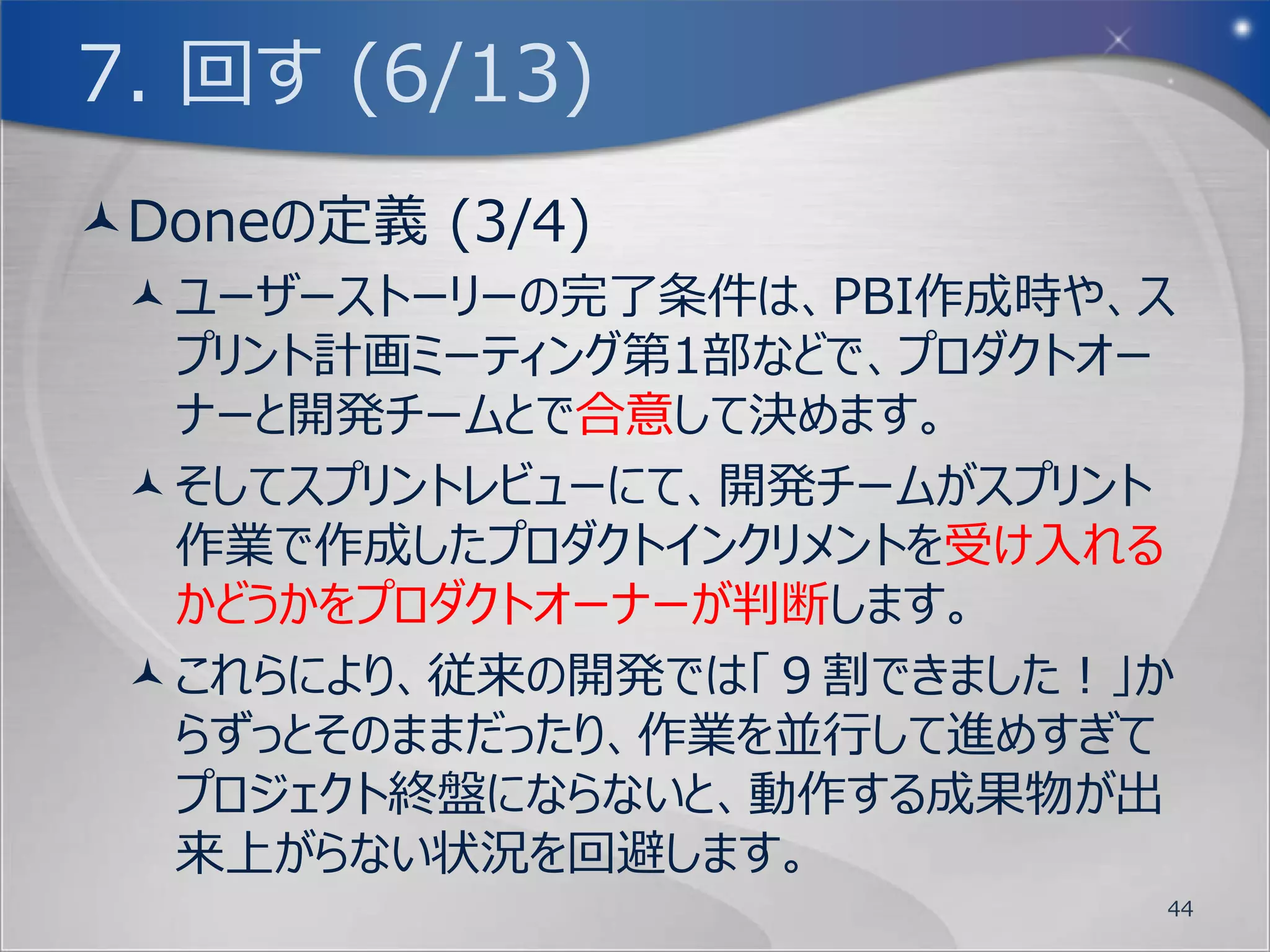 7. 回す (2/13)
  顧客のやりたい事                             プロダクト



  プロダクト バックログ                       プロダクト インクリメント


                       スプリント
 バックログ                 レビュー
グルーミング
                デイリー
                スクラム

                          スプリント計画       プロダクトオーナーの担当
                           ミーティング
 (オプション)
                                        開発チームの担当
スプリント レト
ロスペクティブ

                スプリント バックログ                         44
 