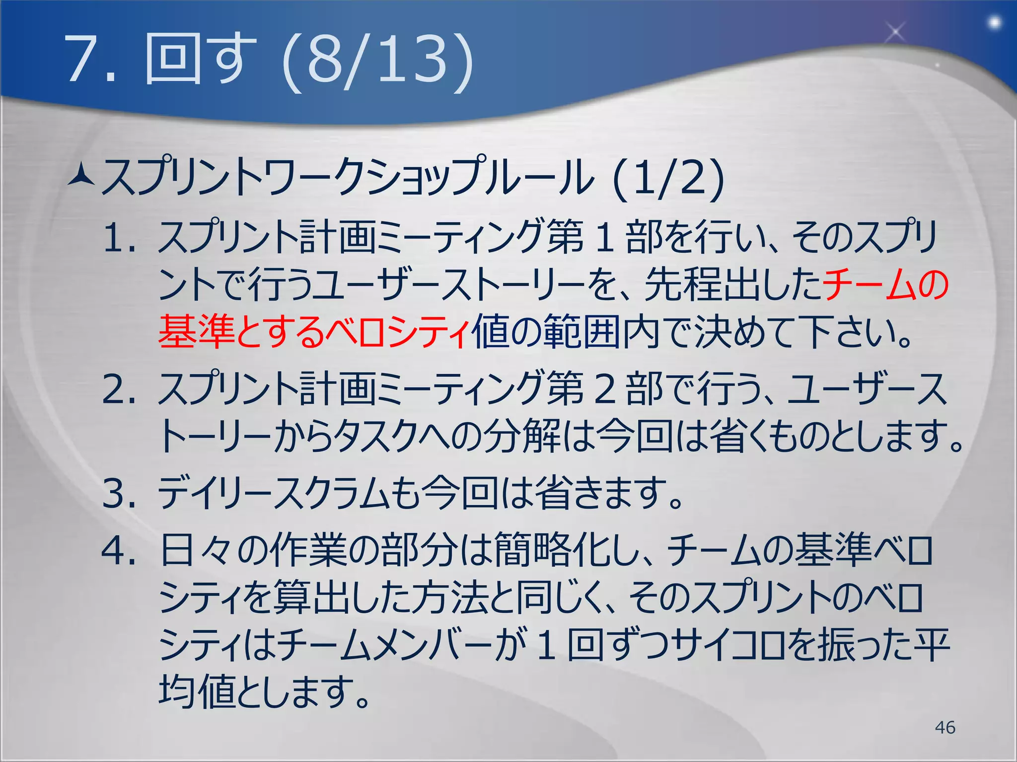 7. 回す (4/13)
Doneの定義 (1/4)
  今回のワークショップでは明確には行っていませんが、
   ユーザーストーリーには完了条件を明確にする事がと
   ても重要です。INVESTではValuableやTestable
   がそれに当たります。そしてSized Right/Smallも重
   要な要素です。
  アジャイル開発では、その源流であるトヨタ生産方式
   の特徴の１つである１個流し生産を受けて、作業は
   １つずつ完了させてから次の作業へと入ります。
  これを実現する為に、作業量・作業単位の平準化と
   して、ユーザーストーリーを今まで作成してきました。
                                  46
 