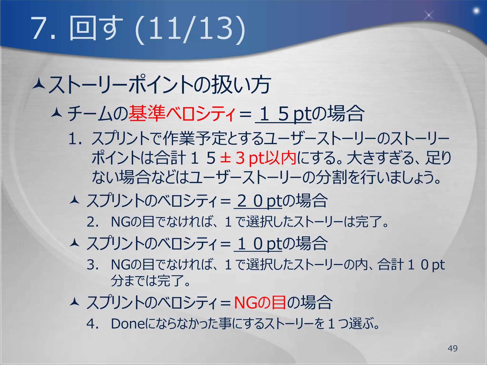 7. 回す (7/13)
Doneの定義 (4/4)
  Doneの定義を明確にしないままスプリント作業を
   行ってしまっては、緊張感もなく単なる流れ作業に
   なってしまいます。
  そこで今回のワークショップはDoneの定義として、スプ
   リントの開始で１回サイコロを振って頂き、それをNG
   の目とします。そのスプリントのベロシティがNGの目と
   同じだった場合は、そのスプリントで行ったストーリーの
   １つがDone出来なかったものとします。


                             49
 
