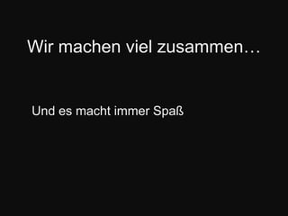 Wir machen viel zusammen…Und es macht immer Spaß
