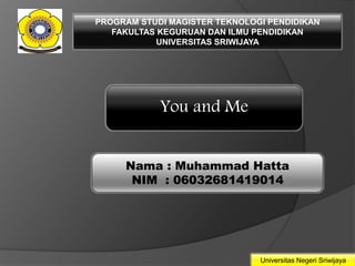 PROGRAM STUDI MAGISTER TEKNOLOGI PENDIDIKAN 
FAKULTAS KEGURUAN DAN ILMU PENDIDIKAN 
Universitas Negeri Sriwijaya 
UNIVERSITAS SRIWIJAYA 
You and Me 
Nama : Muhammad Hatta 
NIM : 06032681419014 
 