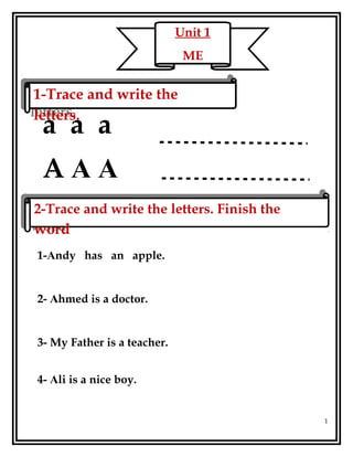a a a
A A A
1-Andy has an apple.
2- Ahmed is a doctor.
3- My Father is a teacher.
4- Ali is a nice boy.
1
Unit 1
ME
1-Trace and write the
letters.
1-Trace and write the
letters.
2-Trace and write the letters. Finish the
word
2-Trace and write the letters. Finish the
word
 
