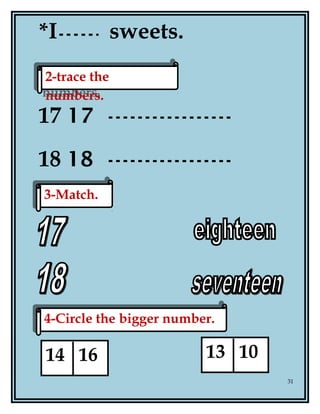 *I sweets.
17 17
18 18
31
2-trace the
numbers.
2-trace the
numbers.
3-Match.3-Match.
4-Circle the bigger number.4-Circle the bigger number.
14 16 13 10
 