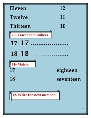 Eleven 12
Twelve 11
Thirteen 10
17 17
18 18
17 eighteen
18 seventeen
35
10- Trace the numbers.10- Trace the numbers.
11- Match.11- Match.
12- Write the next number.12- Write the next number.
 