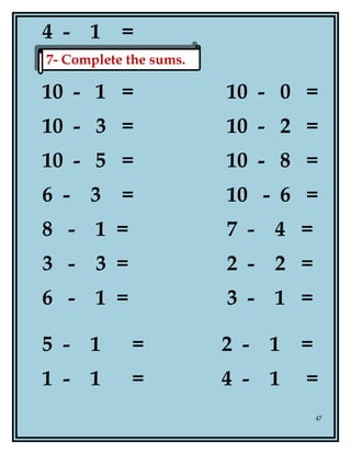 4 - 1 =
10 - 1 = 10 - 0 =
10 - 3 = 10 - 2 =
10 - 5 = 10 - 8 =
6 - 3 = 10 - 6 =
8 - 1 = 7 - 4 =
3 - 3 = 2 - 2 =
6 - 1 = 3 - 1 =
5 - 1 = 2 - 1 =
1 - 1 = 4 - 1 =
47
7- Complete the sums.7- Complete the sums.
 