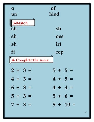 o of
un hind
sh sh
sh oes
sh irt
fi eep
2 + 3 = 5 + 5 =
4 + 3 = 4 + 5 =
6 + 3 = 4 + 4 =
5 + 3 = 5 + 6 =
7 + 3 = 5 + 10 =
51
3-Match.3-Match.
4- Complete the sums.4- Complete the sums.
 