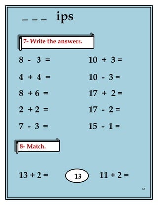 ips
8 - 3 = 10 + 3 =
4 + 4 = 10 - 3 =
8 + 6 = 17 + 2 =
2 + 2 = 17 - 2 =
7 - 3 = 15 - 1 =
13 + 2 = 11 + 2 =
63
7- Write the answers.7- Write the answers.
8- Match.8- Match.
13
 