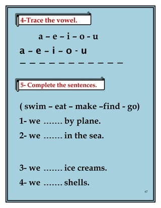 a – e – i – o - u
a – e – i – o - u
( swim – eat – make –find - go)
1- we by plane.
2- we in the sea.
3- we ice creams.
4- we shells.
67
5- Complete the sentences.5- Complete the sentences.
4-Trace the vowel.4-Trace the vowel.
 