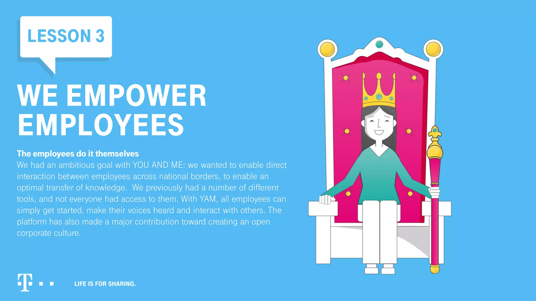WE EMPOWER
EMPLOYEES
The employees do it themselves
We had an ambitious goal with YOU AND ME: we wanted to enable direct
interaction between employees across national borders, to enable an
optimal transfer of knowledge. We previously had a number of different
tools, and not everyone had access to them. With YAM, all employees can
simply get started, make their voices heard and interact with others. The
platform has also made a major contribution toward creating an open
corporate culture.
LESSON 3
 