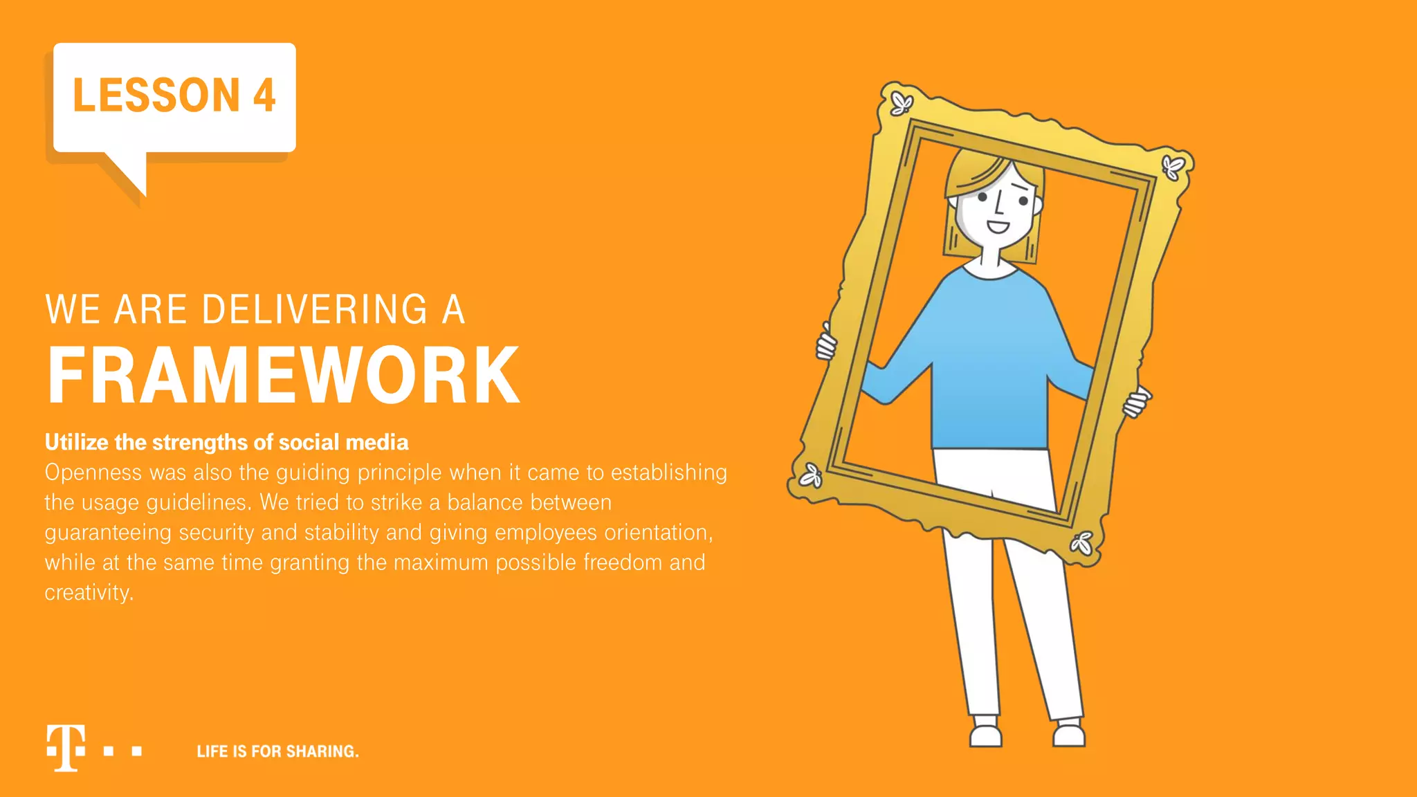 WE ARE DELIVERING A
FRAMEWORK
Utilize the strengths of social media
Openness was also the guiding principle when it came to establishing
the usage guidelines. We tried to strike a balance between
guaranteeing security and stability and giving employees orientation,
while at the same time granting the maximum possible freedom and
creativity.
LESSON 4
 