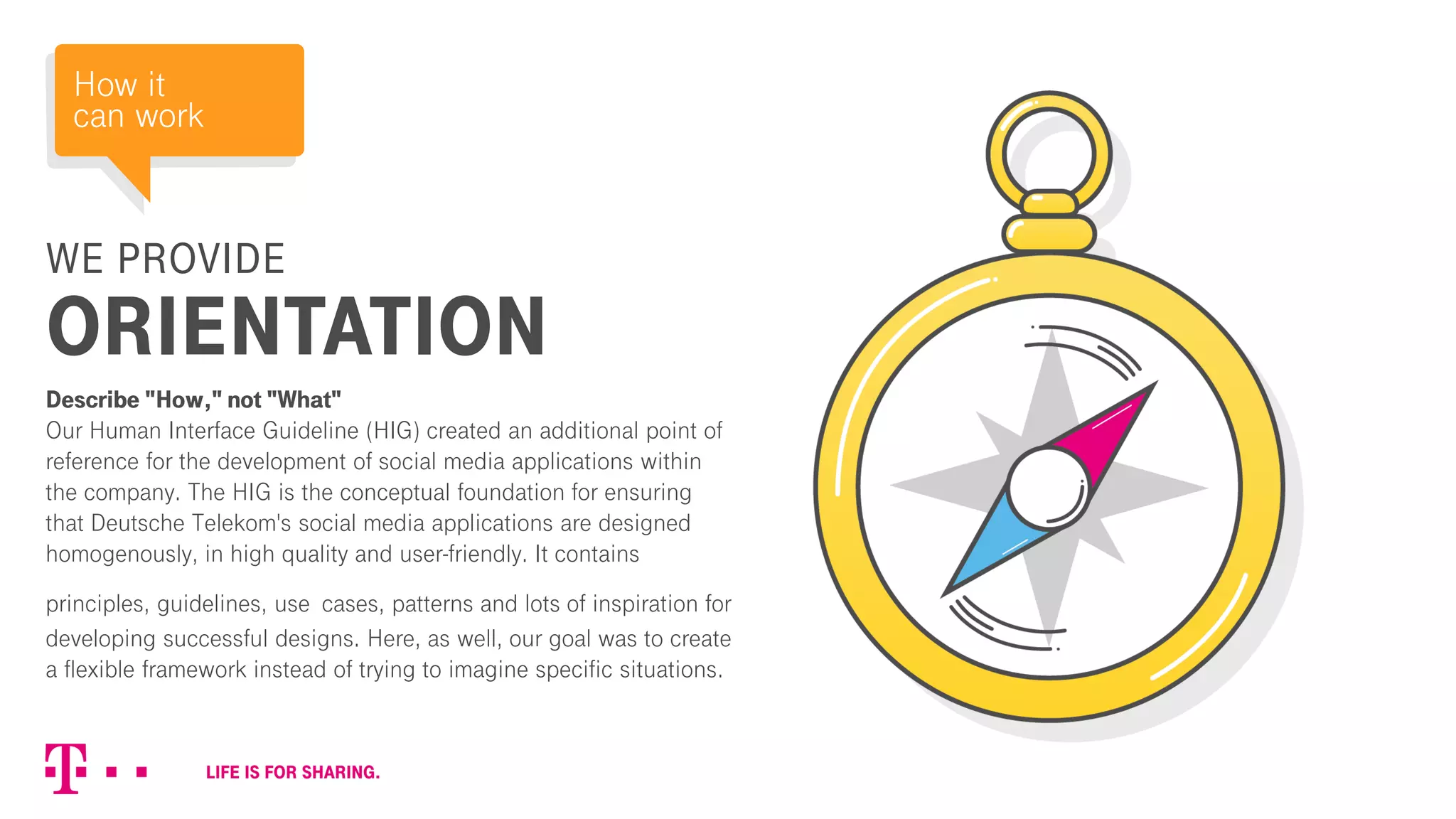 WE PROVIDE
ORIENTATION
Describe "How," not "What"
Our Human Interface Guideline (HIG) created an additional point of
reference for the development of social media applications within
the company. The HIG is the conceptual foundation for ensuring
that Deutsche Telekom's social media applications are designed
homogenously, in high quality and user-friendly. It contains
principles, guidelines, use cases, patterns and lots of inspiration for
developing successful designs. Here, as well, our goal was to create
a flexible framework instead of trying to imagine specific situations.
How it
can work
 