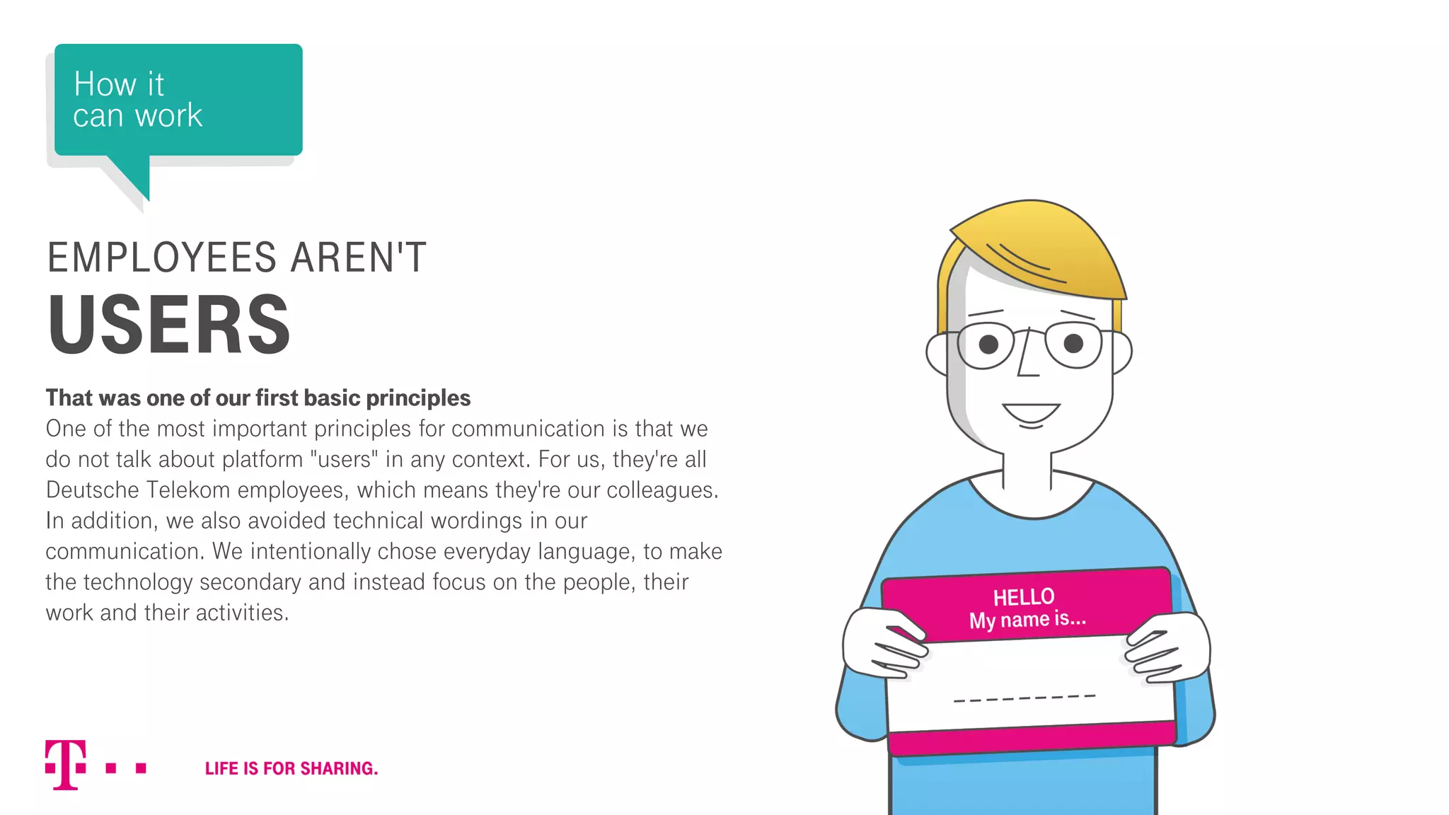 EMPLOYEES AREN'T
USERS
That was one of our first basic principles
One of the most important principles for communication is that we
do not talk about platform "users" in any context. For us, they're all
Deutsche Telekom employees, which means they're our colleagues.
In addition, we also avoided technical wordings in our
communication. We intentionally chose everyday language, to make
the technology secondary and instead focus on the people, their
work and their activities.
How it
can work
 