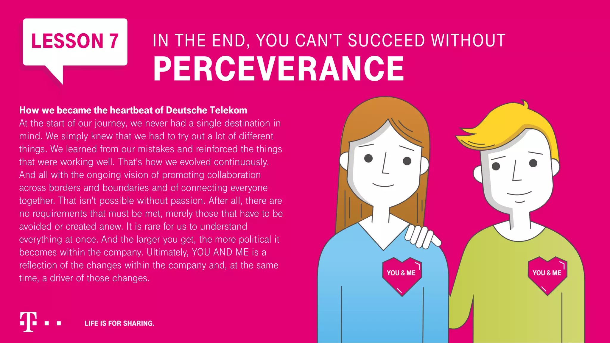 LESSON 7 IN THE END, YOU CAN'T SUCCEED WITHOUT
PERCEVERANCE
How we became the heartbeat of Deutsche Telekom
At the start of our journey, we never had a single destination in
mind. We simply knew that we had to try out a lot of different
things. We learned from our mistakes and reinforced the things
that were working well. That's how we evolved continuously.
And all with the ongoing vision of promoting collaboration
across borders and boundaries and of connecting everyone
together. That isn't possible without passion. After all, there are
no requirements that must be met, merely those that have to be
avoided or created anew. It is rare for us to understand
everything at once. And the larger you get, the more political it
becomes within the company. Ultimately, YOU AND ME is a
reflection of the changes within the company and, at the same
time, a driver of those changes.
 