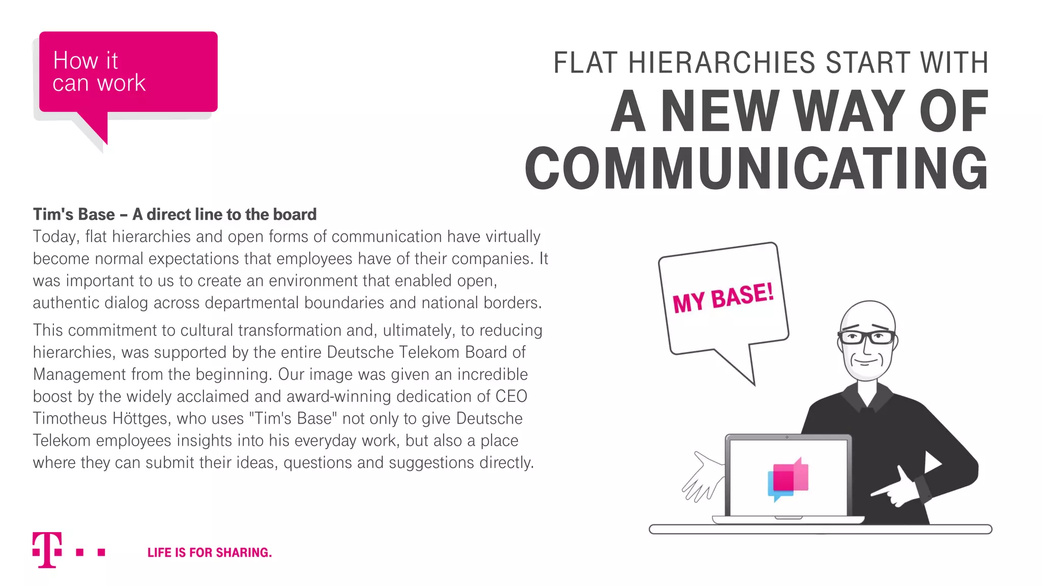 FLAT HIERARCHIES START WITH
A NEW WAY OF
COMMUNICATING
Tim's Base – A direct line to the board
Today, flat hierarchies and open forms of communication have virtually
become normal expectations that employees have of their companies. It
was important to us to create an environment that enabled open,
authentic dialog across departmental boundaries and national borders.
This commitment to cultural transformation and, ultimately, to reducing
hierarchies, was supported by the entire Deutsche Telekom Board of
Management from the beginning. Our image was given an incredible
boost by the widely acclaimed and award-winning dedication of CEO
Timotheus Höttges, who uses "Tim's Base" not only to give Deutsche
Telekom employees insights into his everyday work, but also a place
where they can submit their ideas, questions and suggestions directly.
How it
can work
 