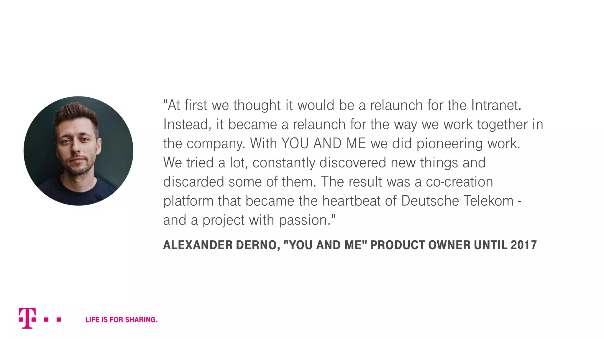 "At first we thought it would be a relaunch for the Intranet.
Instead, it became a relaunch for the way we work together in
the company. With YOU AND ME we did pioneering work.
We tried a lot, constantly discovered new things and
discarded some of them. The result was a co-creation
platform that became the heartbeat of Deutsche Telekom -
and a project with passion."
ALEXANDER DERNO, "YOU AND ME" PRODUCT OWNER UNTIL 2017
 
