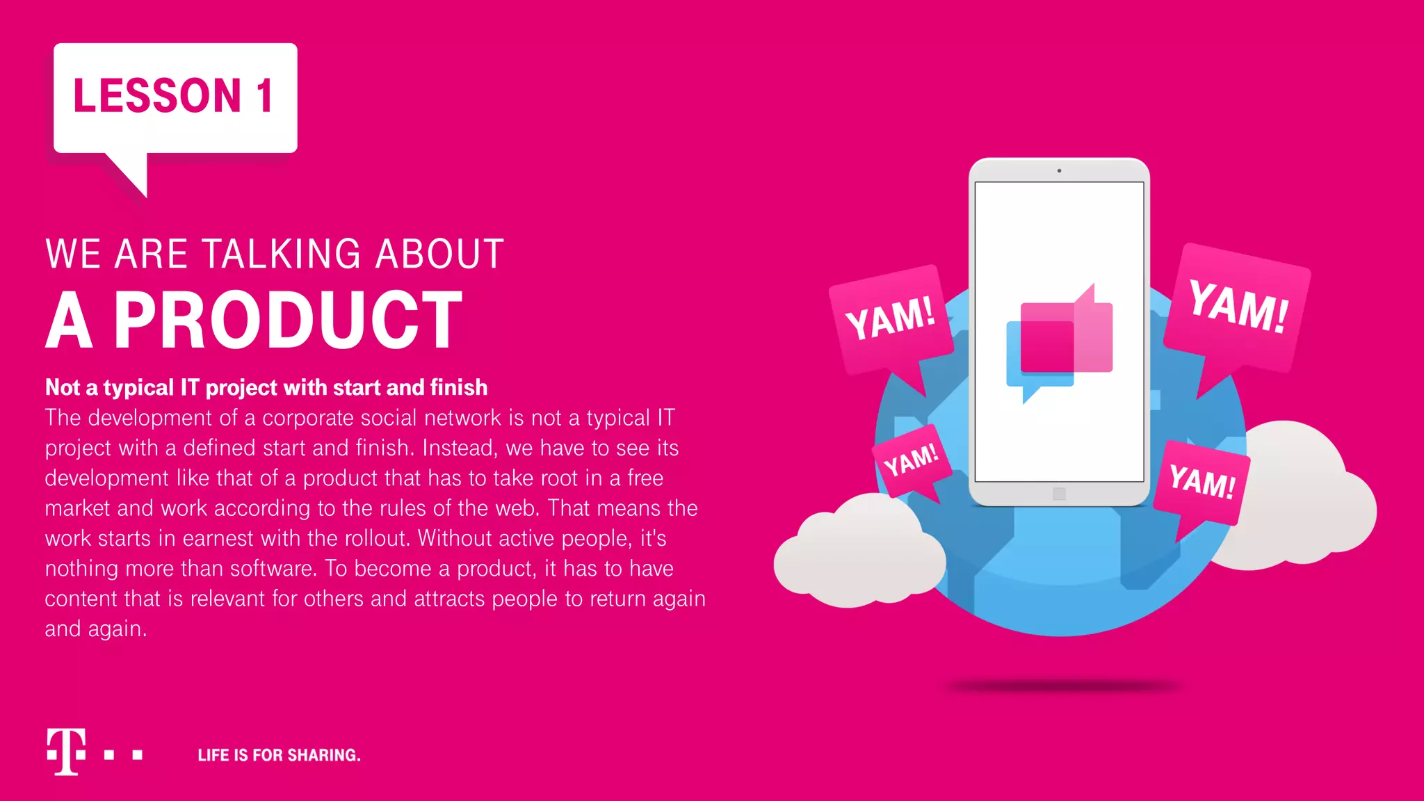 WE ARE TALKING ABOUT
A PRODUCT
Not a typical IT project with start and finish
The development of a corporate social network is not a typical IT
project with a defined start and finish. Instead, we have to see its
development like that of a product that has to take root in a free
market and work according to the rules of the web. That means the
work starts in earnest with the rollout. Without active people, it's
nothing more than software. To become a product, it has to have
content that is relevant for others and attracts people to return again
and again.
LESSON 1
 