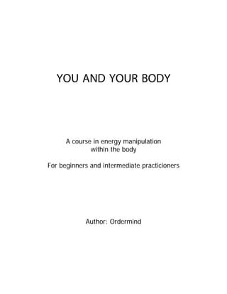 YOU AND YOUR BODY




      A course in energy manipulation
              within the body

For beginners and intermediate practicioners




            Author: Ordermind
 