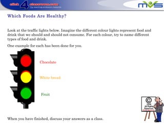Which Foods Are Healthy?
Look at the traffic lights below. Imagine the different colour lights represent food and
drink that we should and should not consume. For each colour, try to name different
types of food and drink.
One example for each has been done for you.
When you have finished, discuss your answers as a class.
Chocolate
Fruit
White bread
 