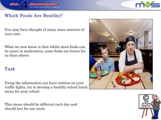 Which Foods Are Healthy?
You may have thought of many more answers of
your own.
What we now know is that whilst most foods can
be eaten in moderation, some foods are better for
us than others.
Task
Using the information you have written on your
traffic lights, try to develop a healthy school lunch
menu for your school.
This menu should be different each day and
should last for one week.
 