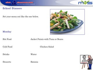 School Dinners
Set your menu out like the one below.
Monday
Hot Food Jacket Potato with Tuna or Beans
Cold Food Chicken Salad
Drinks Water
Desserts Banana
 