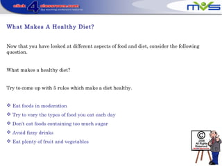 What Makes A Healthy Diet?
Now that you have looked at different aspects of food and diet, consider the following
question.
What makes a healthy diet?
Try to come up with 5 rules which make a diet healthy.
 Eat foods in moderation
 Try to vary the types of food you eat each day
 Don’t eat foods containing too much sugar
 Avoid fizzy drinks
 Eat plenty of fruit and vegetables
 