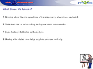 What Have We Learnt?
 Keeping a food diary is a good way of tracking exactly what we eat and drink
 Most foods can be eaten as long as they are eaten in moderation
 Some foods are better for us than others
 Having a list of diet rules helps people to eat more healthily
 