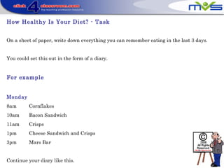 How Healthy Is Your Diet? - Task
On a sheet of paper, write down everything you can remember eating in the last 3 days.
You could set this out in the form of a diary.
For example
Monday
8am Cornflakes
10am Bacon Sandwich
11am Crisps
1pm Cheese Sandwich and Crisps
3pm Mars Bar
Continue your diary like this.
 