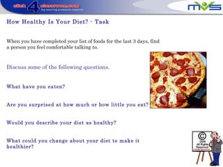 How Healthy Is Your Diet? - Task
When you have completed your list of foods for the last 3 days, find
a person you feel comfortable talking to.
Discuss some of the following questions.
What have you eaten?
Are you surprised at how much or how little you eat?
Would you describe your diet as healthy?
What could you change about your diet to make it
healthier?
 