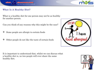 What Is A Healthy Diet?
What is a healthy diet for one person may not be as healthy
for another person.
Can you think of any reasons why this might be the case?
 Some people are allergic to certain foods
 Other people do not like the taste of certain foods
It is important to understand that, whilst we can discuss what
a healthy diet is, no two people will ever share the same
healthy diet.
 