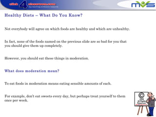 Healthy Diets – What Do You Know?
Not everybody will agree on which foods are healthy and which are unhealthy.
In fact, none of the foods named on the previous slide are so bad for you that
you should give them up completely.
However, you should eat these things in moderation.
What does moderation mean?
To eat foods in moderation means eating sensible amounts of each.
For example, don’t eat sweets every day, but perhaps treat yourself to them
once per week.
 