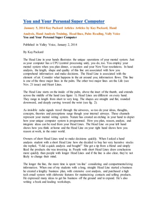 You and Your Personal Super Computer
Published in Valley Voice, January 2, 2014
By Kay Packard
The Head Line in your hands illustrates the unique operations of your mental system. Just
as your computer has a CPU (central processing unit), you do, too. You employ your
mental system when you plan dinner, a vacation and your New Year resolutions. In hand
analysis, the length, shape and quality of this line are associated with how you
comprehend information and make decisions. The Head Line is associated with the
element of air. Consider what happens in the air around you; information flows. This line
is one of the three major lines in the palm. The other two major lines are the Life (see
Nov. 21 issue) and Heart Lines.
The Head Line starts on the inside of the palm, above the inset of the thumb, and extends
across the middle of the hand (see figure 1). Head Lines are different on every hand.
They range in length from short to very long. The shapes are straight and flat, rounded
downward, and deeply curving toward the wrist (see fig. 2).
As invisible radio signals travel through the airwaves, so too do your ideas, thoughts,
concepts, theories and perceptions surge though your internal airways. These channels
represent your mental wiring system. Nature has created an etching in your hand to depict
how your unique computer system is programmed. How you plan, reason, analyze, and
integrate ideas can be read from your Head Lines. The Head Line on your left hand
shows how you think at home and the Head Line on your right hand shows how you
reason at work, in the outer world.
Owners of short Head Lines tend to make decisions quickly. When I asked a hand
analysis student with a short Head Line how she decided to buy her very lucrative stocks
she replied, “I did a quick analysis and bought!” She got a tip from a friend and simply
liked the products she was investing in. People with short Head Lines draw conclusions
more quickly than people with longer Head Lines and if the line is also clear, they’re not
likely to change their mind.
The longer the line, the more time is spent ‘on-line’ considering and compartmentalizing
information. When one of my students with a long, straight Head Line started a business
he created a lengthy business plan, with extensive cost analysis, and purchased a high
tech email system with elaborate features for maintaining contacts and selling products.
He expressed many ideas to get his business off the ground and to expand. He’s also
writing a book and leading workshops.
 