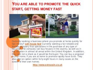 YOU ARE ABLE TO PROMOTE THE QUICK
START, GETTING MONEY FAST
Currently seeking a business where you promote at home quickly for
fast money? sell house fast Currently seeking a fair reliable and
friendly company that specializes in the purchase of any type of
housing? The company can buy houses in the country, as well as in
any situation in almost all areas within the United Kingdom. In addition,
they cost not a share as it would be the buyer. You can buy a proposal
to your home, if you are at home to promote rapidly have to do. They
also offer an option within forty-eight hours in many cases on the
screen of their own homes.
http://www.extracoin.co.uk
 