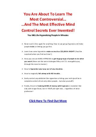 You Are About To Learn The
Most Controversial...
…And The Most Effective Mind
Control Secrets Ever Invented!
You WILL Be Hypnotizing People In Minutes
 Never wait in line again for anything. How to use group hypnosis and make
people insist on letting you go first.
 Learn how some hypnotists make as much as $15,000 A NIGHT! (Youll be
surprised when you find out how! )
 How you can use MASS HYPNOSIS to get huge groups of people to do what
you want (these are the same strategies filthy rich T.V. evangelists pay
through the nose to master.)
 How to hypnotize your way out of any situation.
 How to magically fall asleep with NO trouble.
 Easily control any addiction like cigarettes or biting your nails (youll be in
complete control of not only other people... but also yourself!)
 Finally, the art of making GOBS of money with hypnosis is revealed. Not
only with stage shows, but in YOUR job right now... regardless of what
profession!
Click Here To Find Out More
 