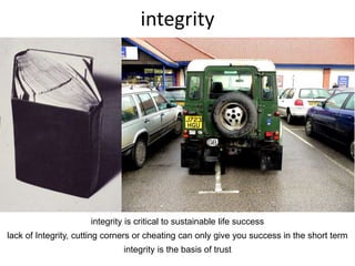 integrity
integrity is critical to sustainable life success
lack of Integrity, cutting corners or cheating can only give you success in the short term
integrity is the basis of trust
 