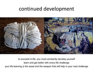 continued development
to succeed in life, you must constantly develop yourself
learn and get better with every life challenge
your life learning is the asset and the weapon that will help in your next challenge
 