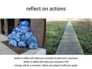 reflect on actions
ability to reflect will make you succeed at work and in business
ability to reflect will make you succeed in life
change will be a constant, reflect and adapt to fulfil your goals
 